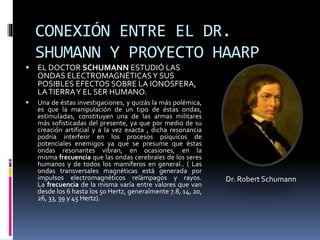 CONEXIÓN ENTRE EL DR.
SHUMANN Y PROYECTO HAARP
 EL DOCTOR SCHUMANN ESTUDIÓ LAS
ONDAS ELECTROMAGNÉTICASY SUS
POSIBLES EFECTOS SOBRE LA IONOSFERA,
LATIERRAY EL SER HUMANO.
 Una de éstas investigaciones, y quizás la más polémica,
es que la manipulación de un tipo de éstas ondas,
estimuladas, constituyen una de las armas militares
más sofisticadas del presente, ya que por medio de su
creación artificial y a la vez exacta , dicha resonancia
podría interferir en los procesos psíquicos de
potenciales enemigos ya que se presume que éstas
ondas resonantes vibran, en ocasiones, en la
misma frecuencia que las ondas cerebrales de los seres
humanos y de todos los mamíferos en general.. ( Las
ondas transversales magnéticas está generada por
impulsos electromagnéticos relámpagos y rayos.
La frecuencia de la misma varía entre valores que van
desde los 6 hasta los 50 Hertz, generalmente 7.8, 14, 20,
26, 33, 39 y 45 Hertz).
Dr. Robert Schumann
 