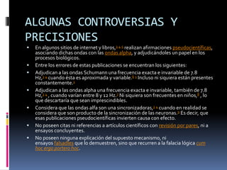 ALGUNAS CONTROVERSIAS Y
PRECISIONES
 En algunos sitios de internet y libros,3 4 5 realizan afirmaciones pseudocientíficas,
asociando dichas ondas con las ondas alpha, y adjudicándoles un papel en los
procesos biológicos.
 Entre los errores de estas publicaciones se encuentran los siguientes:
 Adjudican a las ondas Schumann una frecuencia exacta e invariable de 7.8
Hz,3 4 cuando ésta es aproximada y variable.6 1 Incluso ni siquiera están presentes
constantemente.1
 Adjudican a las ondas alpha una frecuencia exacta e invariable, también de 7.8
Hz,3 4 , cuando varían entre 8 y 12 Hz.7 Ni siquiera son frecuentes en niños,8 , lo
que descartaría que sean imprescindibles.
 Considera que las ondas alfa son una sincronizadoras,3 4 cuando en realidad se
considera que son producto de la sincronización de las neuronas.9 Es decir, que
esas publicaciones pseudocientíficas invierten causa con efecto.
 No poseen citas ni referencias a artículos científicos con revisión por pares, ni a
ensayos concluyentes.
 No poseen ninguna explicación del supuesto mecanismo, ni
ensayos falsadles que lo demuestren, sino que recurren a la falacia lógica cum
hoc ergo portero hoc.
 