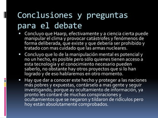 Conclusiones y preguntas
para el debate
 Concluyo que Haarp, efectivamente y a ciencia cierta puede
manipular el clima y provocar catástrofes y fenómenos de
forma deliberada, que existe y que debería ser prohibido y
tratado con mas cuidado que las armas nucleares.
 Concluyo que lo de la manipulación mental es potencial y
no un hecho, es posible pero sólo quienes tienen acceso a
esta tecnología y el conocimiento necesario pueden
saberlo, no obstante hay otros proyectos que si lo han
logrado y de eso hablaremos en otro momento.
 Hay que dar a conocer este hecho y proteger a las naciones
más pobres y expuestas, contárselo a mas gente y seguir
investigando, porque ay ocultamiento de información, ya
pronto les contaré de muchas conspiraciones y
ocultamientos que se negaron y tildaron de ridículos pero
hoy están absolutamente comprobados.
 