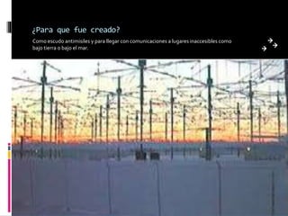 ¿Para que fue creado?
Como escudo antimisiles y para llegar con comunicaciones a lugares inaccesibles como
bajo tierra o bajo el mar.
 
