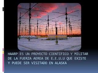 HAARP ES UN PROYECTO CIENTIFICO Y MILITAR
DE LA FUERZA AEREA DE E.E.U.U QUE EXISTE
Y PUEDE SER VISITADO EN ALASKA
SITIOOFICIAL: http://www.haarp.alaska.edu/
 