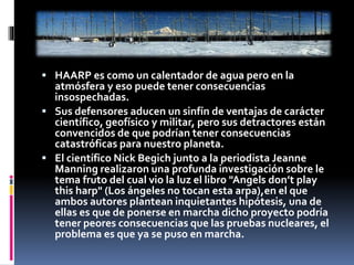  HAARP es como un calentador de agua pero en la
atmósfera y eso puede tener consecuencias
insospechadas.
 Sus defensores aducen un sinfín de ventajas de carácter
científico, geofísico y militar, pero sus detractores están
convencidos de que podrían tener consecuencias
catastróficas para nuestro planeta.
 El científico Nick Begich junto a la periodista Jeanne
Manning realizaron una profunda investigación sobre le
tema fruto del cual vio la luz el libro "Angels don’t play
this harp" (Los ángeles no tocan esta arpa),en el que
ambos autores plantean inquietantes hipótesis, una de
ellas es que de ponerse en marcha dicho proyecto podría
tener peores consecuencias que las pruebas nucleares, el
problema es que ya se puso en marcha.
 