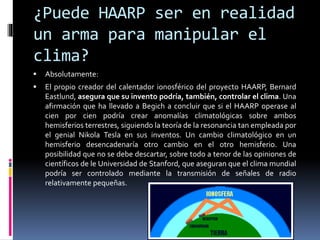 ¿Puede HAARP ser en realidad
un arma para manipular el
clima?
 Absolutamente:
 El propio creador del calentador ionosférico del proyecto HAARP, Bernard
Eastlund, asegura que su invento podría, también, controlar el clima. Una
afirmación que ha llevado a Begich a concluir que si el HAARP operase al
cien por cien podría crear anomalías climatológicas sobre ambos
hemisferios terrestres, siguiendo la teoría de la resonancia tan empleada por
el genial Nikola Tesla en sus inventos. Un cambio climatológico en un
hemisferio desencadenaría otro cambio en el otro hemisferio. Una
posibilidad que no se debe descartar, sobre todo a tenor de las opiniones de
científicos de le Universidad de Stanford, que aseguran que el clima mundial
podría ser controlado mediante la transmisión de señales de radio
relativamente pequeñas.
 