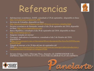 Referencias
 Informaciones económicos, DANE, consultado el 28 de septiembre,: disponible en línea:
http://www.dane.gov.co/daneweb_V09/.
 Servicios de Colombia, disponible en línea:
http://procesosconielec.blogspot.com/2007/10/sector-servicios-colombia.html.
 Sectores económicos de Santander, tomado el día 29 de septiembre del 2010, disponible
en línea: http://www.camaradirecta.com/.
 Banco República, consultado el día 30 de septiembre del 2010; disponible en línea:
http://www.banrep.gov.co/.
 Imágenes tomadas de internet
 Proexport, indicadores d económicos, consultado el día 2 de Octubre del 2010,
disponible en
lehttp://www.proexport.com.co/vbecontent/library/documents/DocNewsNo10295Docume
ntNo8266.pdf
 Tomado de internet, a los 28 días del mes de septiembre del
2010http://www.banrepcultural.org/blaavirtual/ciencias/sena/agricultura/produccion-y-
recomendaciones-tecnologicas/canaguavi9.htm

 Serrano Gómez, Lupita; Villarraga Plaza, Alejandro; EL EMPRENDEDOR Y SU
EMPRESA; ISBN:978-958-97373-6-1, GUIA PARA ELABORAR PLAN DE EMPRESA.
 