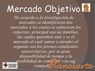 Mercado Objetivo
De acuerdo a la investigación de
mercados se identificaron dos
mercados a los cuales se enfocaran los
esfuerzos, principal son las familias,
las cuales queremos unir y es el
mercado al cual vamos a atender, el
segundo son los jóvenes estudiantes
universitarios, por su gran
disponibilidad de tiempo y la
posibilidad de compartir con sus
compañeros.
 
