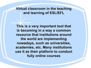 Virtual classroom in the teaching
and learning of ESL/EFL
This is a very important tool that
is becoming in a way a common
resource that institutions around
the world are implementing
nowadays, such as universities,
academies, etc. Many institutions
use it as their platform to conduct
fully online courses
 