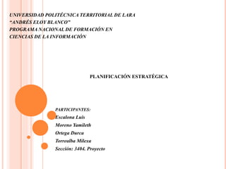 UNIVERSIDAD POLITÉCNICA TERRITORIAL DE LARA
“ANDRÉS ELOY BLANCO”
PROGRAMA NACIONAL DE FORMACIÓN EN
CIENCIAS DE LA INFORMACIÓN
PLANIFICACIÓN ESTRATÉGICA
PARTICIPANTES:
Escalona Luis
Moreno Yamileth
Ortega Durca
Torrealba Milexa
Sección: 3404. Proyecto
 