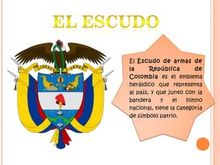 El Escudo de armas de
la República de
Colombia es el emblema
heráldico que representa
al país, y que junto con la
bandera y el himno
nacional, tiene la categoría
de símbolo patrio.
 