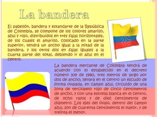 El pabellón, bandera y estandarte de la República
de Colombia, se compone de los colores amarillo,
azul y rojo, distribuidos en tres fajas horizontales,
de los cuales el amarillo, colocado en la parte
superior, tendrá un ancho igual a la mitad de la
bandera, y los otros dos en fajas iguales a la
cuarta parte del total, debiendo ir el azul en el
centro.
La bandera mercante de Colombia tendrá de
acuerdo con lo establecido en el decreto
número 309 de 1980, tres metros de largo por
dos de ancho; llevará en el centro un escudo de
forma ovalada, en campo azul, circuido de una
zona de terciopelo rojo de cinco centímetros
de ancho, y con una estrella blanca en el centro,
de ocho rayos y de diez centímetros de
diámetro. Los ejes del óvalo, dentro del campo
azul, son de cuarenta centímetros el mayor, y de
treinta el menor.
 