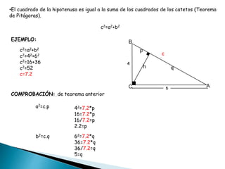 •El cuadrado de la hipotenusa es igual a la suma de los cuadrados de los catetos (Teorema
de Pitágoras).
c2=a2+b2
EJEMPLO:
4
6
c
c2=a2+b2
c2=42+62
c2=16+36
c2=52
c=7.2
COMPROBACIÓN: de teorema anterior
a2=c.p 42=7.2*p
16=7.2*p
16/7.2=p
2.2=p
b2=c.q 62=7.2*q
36=7.2*q
36/7.2=q
5=q
 