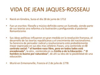 VIDA DE JEAN JAQUES-ROSSEAU
• Nació en Ginebra, Suiza el día 28 de junio de 1712
• Fue un escritor, filosofo y músico definido como un ilustrado, siendo parte
de sus teorías una reforma a la ilustración y prefigurando al posterior
Romanticismo
• Sus ideas políticas influyeron en gran medida en la revolución francesa, el
desarrollo de las teorías republicanas y el crecimiento del nacionalismo.
Su herencia de pensador radical y revolucionario está probablemente
mejor expresada en sus dos mas célebres frases, una contenido en El
contrato social: “ el hombre nace libre, pero en todos lados está
encadenado”, la otra , contenida en su Emilio o de la Educación : “ El
hombre es bueno por naturaleza”, de ahí su idea de la posibilidad de una
educación.
• Murió en Ermenonville, Francia el 2 de julio de 1778
 