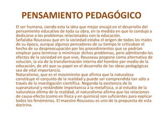 PENSAMIENTO PEDAGÓGICO
El ser humano, siendo esta la idea que mejor encajó en el desarrollo del
pensamiento educativo de toda su obra, en la medida en que lo condujo a
dedicarse a los problemas relacionados con la educación.
Señalaba Rousseau que en la sociedad estaba el origen de todos los males
de su época, aunque algunos pensadores de su tiempo le criticaban el
hecho de su despreocupación por los procedimientos que se podrían
emplear para terminar o minimizar dichos problemas, pero admitiendo los
efectos de la sociedad en que vive, Rousseau propone como alternativa de
solución, la vía de la transformación interna del hombre por medio de la
educación, de ahí que su papel en el desarrollo de las ideas pedagógicas
sea de vital importancia.
Naturalismo, que es el movimiento que afirma que la naturaleza
constituye el conjunto de la realidad y puede ser comprendida tan sólo a
través de la investigación científica. Negando la existencia de lo
supranatural y restándole importancia a la metafísica, o al estudio de la
naturaleza última de la realidad, el naturalismo afirma que las relaciones
de causa-efecto (como en física y en química) son suficientes para explicar
todos los fenómenos. El maestro Rousseau es uno de la propuesta de esta
doctrina.
 