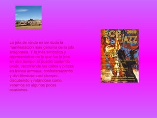 La jota de ronda es sin duda la
manifestación más genuina de la jota
aragonesa. Y la más simbólica y
representativa de lo que fue la jota
en otro tiempo: el pueblo cantando
unido, recorriendo las calles y plazas
en franca armonía, confraternizando
y divirtiéndose casi siempre,
discutiendo y retándose como
veremos en algunas pocas
ocasiones.
 