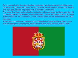 En un comunicado, los organizadores aseguran que las Jornadas constituyen un
certamen de "gran repercusión" a nivel nacional e internacional, que reúne a cada
año a grupos corales de prestigio en el mundo de la música.
A lo largo de estos treinta años han actuado en las Jornadas de Borja más de 140
coros aragoneses nacionales e internacionales, se han interpretado más de 2.000
obras corales en 150 conciertos, y han tomado parte en los talleres más de 2.300
alumnos.
Todos los conciertos se celebran en la Colegiata de Santa María de Borja, cuyo
museo alberga una exposición dedicada al músico local Antonio Ibáñez. EFE
 