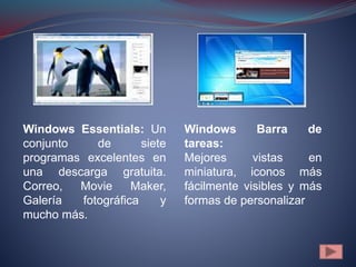 Windows Essentials: Un
conjunto de siete
programas excelentes en
una descarga gratuita.
Correo, Movie Maker,
Galería fotográfica y
mucho más.
Windows Barra de
tareas:
Mejores vistas en
miniatura, iconos más
fácilmente visibles y más
formas de personalizar
 