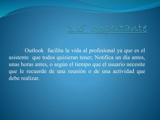 Outlook facilita la vida al profesional ya que es el
asistente que todos quisieran tener; Notifica un día antes,
unas horas antes, o según el tiempo que el usuario necesite
que le recuerde de una reunión o de una actividad que
debe realizar.
 