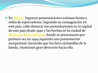 . En México lograron presentaciones exitosas frente a
miles de espectadores, logrando su consagración en
este país, cabe destacar sus presentaciones en la capital
de este país desde 1990 y las hechas en la ciudad de
Mexicali, Baja California donde se presentaron por
primera vez en 1994 logrando una presentación
excepcional; haciendo que los fans cachanillas de la
banda, mostraran gran devoción hacia ella.
 