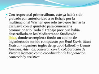 . Con respecto al primer álbum, este ya había sido
grabado con anterioridad a su fichaje por la
multinacional Warner, que solo tuvo que firmar la
exclusiva con el quinteto para comenzar a
promocionarlo. Todo el trabajo previo se había
desarrollado en los Mediterráneo Studios de
Ibiza, donde se empleó a fondo un equipo de
ingenieros de sonido compuesto por Brad Davis, Mark
Dodson (ingeniero inglés del grupo Halford) y Dennis
Herman. Además, contaron con la colaboración de
Vicente Romero como coordinador de la operación
comercial y artística.
 
