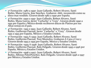 .
 2ª Formación -1987 a 1990- Juan Gallardo, Robert Alvarez, Santi
Rubio, Manu Garcia, Jose Sanchez. Grabaron -666- reconocido como su
disco mas vendido. Giraron desde 1987 a 1990 por España.
 3ª Formación -1990 a 1991- Juan Gallardo, Robert Alvarez, Santi
Rubio, Manu Garcia, Javier "Carlucho" o "Cozy". Giraron desde 1990 a
1991 por España y México donde recibieron discos de Platino por sus
Altas ventas en el país.
 4ª Formación -1991 a 1993- Juan Gallardo, Robert Alvarez, Santi
Rubio, Guillermo Pascual, Javier "Carlucho" o "Cozy". Giraron desde
1991 a 1993 por España, México y Estados Unidos.
 5ª Formación -1993 A 1995- Juan Gallardo, Robert Alvarez, Santi
Rubio, Guillermo Pascual, Toni Montalvo. Grabaron A Cara o Cruz y
Giraron desde 1993 a 1995 por España, México y Estados Unidos.
 6ª Formación -1995 A 1996- Juan Gallardo, Robert Alvarez, Santi
Rubio, Guillermo Pascual, Rafa Delgado. Giraron desde 1995 a 1996 por
España, México y Estados Unidos.
 7ª Formación -1996 a 1997- Juan Gallardo, Robert Alvarez, Santi
Rubio, Alfonso Polo(Poncho), Rafa Delgado. Giraron desde 1996 a 1997
por México y Estados Unidos.
 