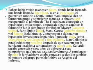 .
 Robert había vivido 10 años en Suiza, donde había formado
una banda llamada The Flood. Ya en el País Vasco, el
guitarrista conocio a Santi, juntos maduraron la idea de
formar un grupo y se pusieron manos a la obra en 1978
recuperando el nombre de The Flood hasta conseguir un
repertorio y estilo propio, después de algunos cambios la
formación fue la compuesta por Robert Álvarez (Guitarra
solista), Santi Rubio (Bajo), Manu García (guitarra rítmica)
y el Batería Iñaki Munita. Comenzaron a elaborar un
repertorio de versiones de grandes figuras del rock, como
Deep Purple, Led Zeppelin o Jimi Hendrix. Juan Gallardo se
estableció como vocalista después de que pasaran por la
banda un total de 14 cantantes entre 1979 y 1982, Gallardo
sacaba entre seis y siete años de diferencia a sus
compañeros, que apenas pasaban la veintena. A comienzos
de 1982 la formación ya estaba cerrada y se decidio cambiar
el nombre del grupo por el definitivo de Ángeles del
Infierno.
 
