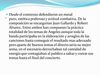 . Desde el comienzo defendieron un metal
puro, estética poderosa y actitud combativa, De la
composición se encargarían Juan Gallardo y Robert
Álvarez. Entre ambos han compuesto la práctica
totalidad de los temas de Ángeles aunque toda la
banda participaba en la elaboración y arreglos de las
canciones hasta conseguir el resultado mas adecuado
pero aparte de buenos temas el directo seria su mejor
arma, en el escenario derrochaban tal cantidad de
energía que contagiaban al publico a saltar y corear sus
temas hasta el final del concierto.
 