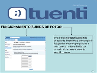 -7-
FUNCIONAMIENTO/SUBIDA DE FOTOS:
Una de las características más
usadas de Tuenti es la de compartir
fotografías en principio gracias a
que parece no tener limite por
usuario y lo extremadamente
sencillo que es.
 