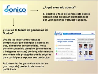 ¿A qué mercado apunta?.
El objetivo y foco de Sonico está puesto
ahora mismo en seguir expandiendose
por Latinoamérica Portugal y España.
¿Cuál es la fuente de ganancias de
Sonico?.
Una de las importantes ventajas
competitivas que distingue a Sonico es
que, al moderar su comunidad, no se
permite contenido ofensivo (como temas
o imágenes racistas) por lo que las marcas
se sienten más protegidas y más seguras
para participar y exponer sus productos.
Actualmente, las ganancias son (en su
gran mayoría) producto de la venta
publicitaria.
 