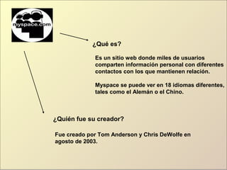 ¿Qué es?
Es un sitio web donde miles de usuarios
comparten información personal con diferentes
contactos con los que mantienen relación.
Myspace se puede ver en 18 idiomas diferentes,
tales como el Alemán o el Chino.
¿Quién fue su creador?
Fue creado por Tom Anderson y Chris DeWolfe en
agosto de 2003.
 
