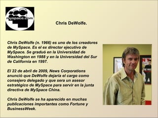 Chris DeWolfe.
Chris DeWolfe (n. 1966) es uno de los creadores
de MySpace. Es el ex director ejecutivo de
MySpace. Se graduó en la Universidad de
Washington en 1988 y en la Universidad del Sur
de California en 1997.
El 22 de abril de 2009, News Corporations
anunció que DeWolfe dejaría el cargo como
consejero delegado y que sera un asesor
estratégico de MySpace para servir en la junta
directiva de MySpace China.
Chris DeWolfe se ha aparecido en muchas
publicaciones importantes como Fortune y
BusinessWeek.
 