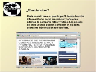 ¿Cómo funciona?
Cada usuario crea su propio perfil donde describe
información tal como su carácter y aficiones,
además de compartir fotos y vídeos. Los amigos
de cada usuario pueden comentar en su perfil,
acerca de algo relacionado con éste.
 