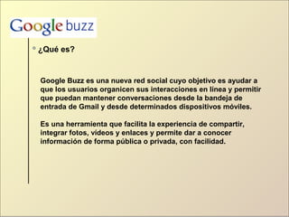 ¿Qué es?
Google Buzz es una nueva red social cuyo objetivo es ayudar a
que los usuarios organicen sus interacciones en línea y permitir
que puedan mantener conversaciones desde la bandeja de
entrada de Gmail y desde determinados dispositivos móviles.
Es una herramienta que facilita la experiencia de compartir,
integrar fotos, vídeos y enlaces y permite dar a conocer
información de forma pública o privada, con facilidad.
 