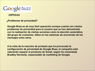 ¿Problemas de privacidad?
Google Buzz es de muy fácil operación aunque cuenta con ciertos
problemas de privacidad para el usuario que se han demostrado
con la realización de ciertas acciones como la elección automática
del grupo de contactos, fallos en los sistemas de anonimato de los
mensajes entre otros.
A la vista de la reacción de protesta que ha provocado la
configuración de privacidad de Google Buzz, la compañía está
valorando separar el producto de Gmail, según ha comentado
Bradley Horowitz, responsable de marketing de Google.
CRÍTICAS
 