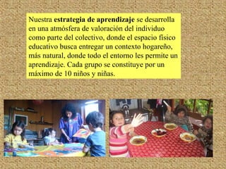 Nuestra estrategia de aprendizaje se desarrolla
en una atmósfera de valoración del individuo
como parte del colectivo, donde el espacio físico
educativo busca entregar un contexto hogareño,
más natural, donde todo el entorno les permite un
aprendizaje. Cada grupo se constituye por un
máximo de 10 niños y niñas.
 