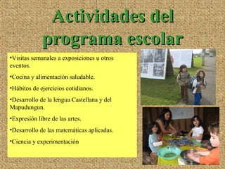 •Visitas semanales a exposiciones u otros
eventos.
•Cocina y alimentación saludable.
•Hábitos de ejercicios cotidianos.
•Desarrollo de la lengua Castellana y del
Mapudungun.
•Expresión libre de las artes.
•Desarrollo de las matemáticas aplicadas.
•Ciencia y experimentación
Actividades delActividades del
programa escolarprograma escolar
 