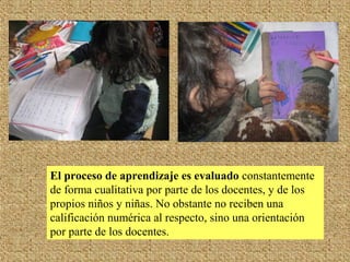 El proceso de aprendizaje es evaluado constantemente
de forma cualitativa por parte de los docentes, y de los
propios niños y niñas. No obstante no reciben una
calificación numérica al respecto, sino una orientación
por parte de los docentes.
 