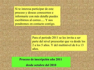 Si te interesa participar de este
proceso y deseas conocernos e
informarte con más detalle puedes
escribirnos al correo..... Y nos
pondremos en contacto contigo.
Proceso de inscripción año 2011Proceso de inscripción año 2011
desde octubre del 2010desde octubre del 2010
Para el periodo 2011 se les invita a ser
parte del nivel preescolar que va desde los
2 a los 5 años. Y del multinivel de 6 a 13
años.
 