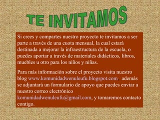 Si crees y compartes nuestro proyecto te invitamos a ser
parte a través de una cuota mensual, la cual estará
destinada a mejorar la infraestructura de la escuela, o
puedes aportar a través de materiales didácticos, libros,
muebles u otro para los niños y niñas.
Para más información sobre el proyecto visita nuestro
blog www.komunidadwenuleufu.blogspot.com, además
se adjuntará un formulario de apoyo que puedes enviar a
nuestro correo electrónico
komunidadwenuleufu@gmail.com, y tomaremos contacto
contigo.
 