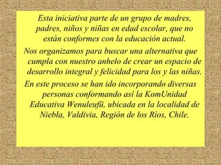 Esta iniciativa parte de un grupo de madres,
padres, niños y niñas en edad escolar, que no
están conformes con la educación actual.
Nos organizamos para buscar una alternativa que
cumpla con nuestro anhelo de crear un espacio de
desarrollo integral y felicidad para los y las niñas.
En este proceso se han ido incorporando diversas
personas conformando así la KomUnidad
Educativa Wenuleufü, ubicada en la localidad de
Niebla, Valdivia, Región de los Ríos, Chile.
 