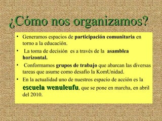 • Generamos espacios de participación comunitaria en
torno a la educación.
• La toma de decisión es a través de la asamblea
horizontal.
• Conformamos grupos de trabajo que abarcan las diversas
tareas que asume como desafío la KomUnidad.
• En la actualidad uno de nuestros espacio de acción es la
escuela wenuleufuescuela wenuleufu, que se pone en marcha, en abril
del 2010.
¿Cómo nos organizamos?¿Cómo nos organizamos?
 