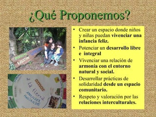 ¿Qué Proponemos?¿Qué Proponemos?
• Crear un espacio donde niños
y niñas puedan vivenciar una
infancia feliz.
• Potenciar un desarrollo libre
e integral
• Vivenciar una relación de
armonía con el entorno
natural y social.
• Desarrollar prácticas de
solidaridad desde un espacio
comunitario.
• Respeto y valoración por las
relaciones interculturales.
 