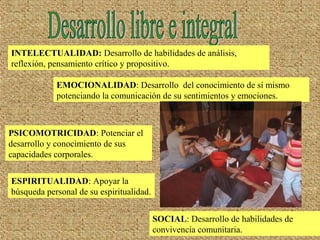 INTELECTUALIDAD: Desarrollo de habilidades de análisis,
reflexión, pensamiento crítico y propositivo.
EMOCIONALIDAD: Desarrollo del conocimiento de sí mismo
potenciando la comunicación de su sentimientos y emociones.
PSICOMOTRICIDAD: Potenciar el
desarrollo y conocimiento de sus
capacidades corporales.
ESPIRITUALIDAD: Apoyar la
búsqueda personal de su espiritualidad.
SOCIAL: Desarrollo de habilidades de
convivencia comunitaria.
 