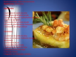 Queso manchego relleno de camarones
Rendimiento: 4 porciones
Ingredientes:
1 cucharada de aceite de oliva
2 cucharadas de jengibre picado
1 cucharada de chiles cuaresmeños en cubitos
1 diente de ajo picado
2 cucharadas de echalote picado
1/3 taza de mermelada de chabacano
1 cucharada de vinagre blanco
Camarones:
1 cucharada de aceite de oliva
2 tazas de camarones medianos, lavados y
desvenados
1 cucharadita de sal
1 cucharadita de pimienta
1 cucharada de aceite de oliva
1 pieza de queso manchego
1 rama de romero
1 baguette, en rebanadas, tostadas
 