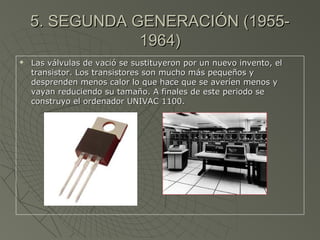5. SEGUNDA GENERACIÓN (1955-5. SEGUNDA GENERACIÓN (1955-
1964)1964)
 Las válvulas de vació se sustituyeron por un nuevo invento, elLas válvulas de vació se sustituyeron por un nuevo invento, el
transistor. Los transistores son mucho más pequeños ytransistor. Los transistores son mucho más pequeños y
desprenden menos calor lo que hace que se averíen menos ydesprenden menos calor lo que hace que se averíen menos y
vayan reduciendo su tamaño. A finales de este periodo sevayan reduciendo su tamaño. A finales de este periodo se
construyo el ordenador UNIVAC 1100.construyo el ordenador UNIVAC 1100.
 