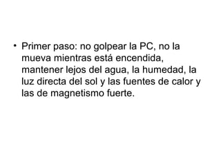 • Primer paso: no golpear la PC, no la
mueva mientras está encendida,
mantener lejos del agua, la humedad, la
luz directa del sol y las fuentes de calor y
las de magnetismo fuerte.
 