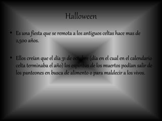 Halloween
• Es una fiesta que se remota a los antiguos celtas hace mas de
2,500 años.
• Ellos creían que el día 31 de octubre (día en el cual en el calendario
celta terminaba el año) los espíritus de los muertos podían salir de
los panteones en busca de alimento o para maldecir a los vivos.
 