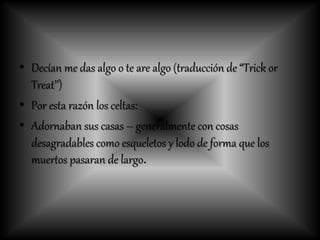• Decían me das algo o te are algo (traducción de “Trick or
Treat’’)
• Por esta razón los celtas:
• Adornaban sus casas – generalmente con cosas
desagradables como esqueletos y lodo de forma que los
muertos pasaran de largo.
 