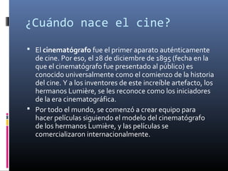 ¿Cuándo nace el cine?
 El cinematógrafo fue el primer aparato auténticamente
de cine. Por eso, el 28 de diciembre de 1895 (fecha en la
que el cinematógrafo fue presentado al público) es
conocido universalmente como el comienzo de la historia
del cine. Y a los inventores de este increíble artefacto, los
hermanos Lumière, se les reconoce como los iniciadores
de la era cinematográfica.
 Por todo el mundo, se comenzó a crear equipo para
hacer películas siguiendo el modelo del cinematógrafo
de los hermanos Lumière, y las películas se
comercializaron internacionalmente.
 