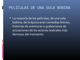 PELÍCULAS DE UNA SOLA BOBINA
 La mayoría de las películas, de una sola
bobina, de la época eran comedias breves,
historias de aventuras o grabaciones de
actuaciones de los actores teatrales más
famosos del momento.
 