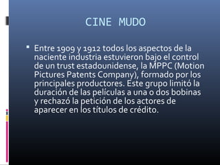 CINE MUDO
 Entre 1909 y 1912 todos los aspectos de la
naciente industria estuvieron bajo el control
de un trust estadounidense, la MPPC (Motion
Pictures Patents Company), formado por los
principales productores. Este grupo limitó la
duración de las películas a una o dos bobinas
y rechazó la petición de los actores de
aparecer en los títulos de crédito.
 