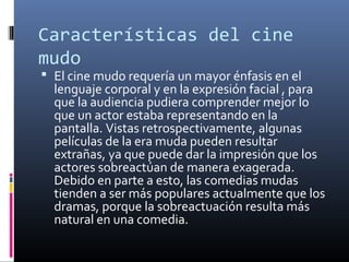 Características del cine
mudo
 El cine mudo requería un mayor énfasis en el
lenguaje corporal y en la expresión facial , para
que la audiencia pudiera comprender mejor lo
que un actor estaba representando en la
pantalla. Vistas retrospectivamente, algunas
películas de la era muda pueden resultar
extrañas, ya que puede dar la impresión que los
actores sobreactúan de manera exagerada.
Debido en parte a esto, las comedias mudas
tienden a ser más populares actualmente que los
dramas, porque la sobreactuación resulta más
natural en una comedia.
 